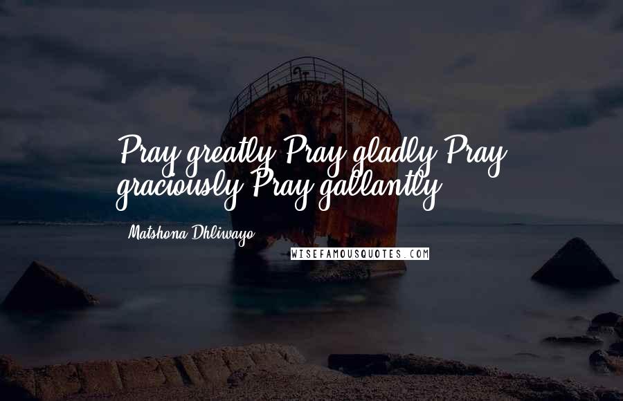 Matshona Dhliwayo Quotes: Pray greatly.Pray gladly.Pray graciously.Pray gallantly.