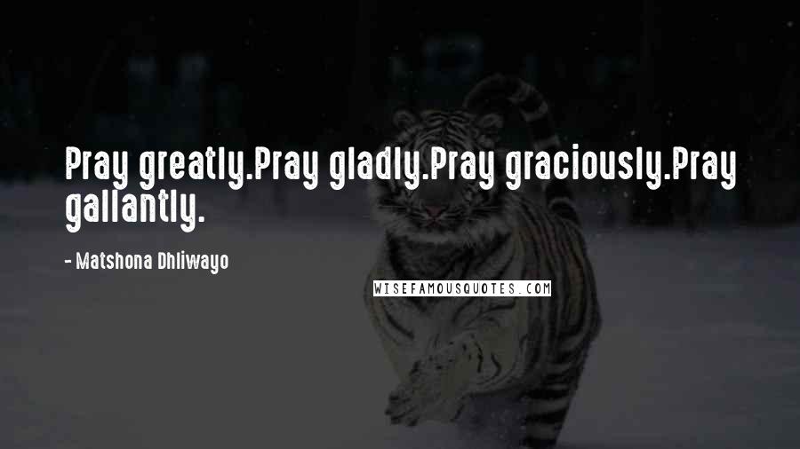 Matshona Dhliwayo Quotes: Pray greatly.Pray gladly.Pray graciously.Pray gallantly.