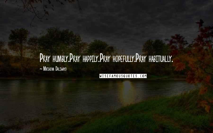 Matshona Dhliwayo Quotes: Pray humbly.Pray happily.Pray hopefully.Pray habitually.