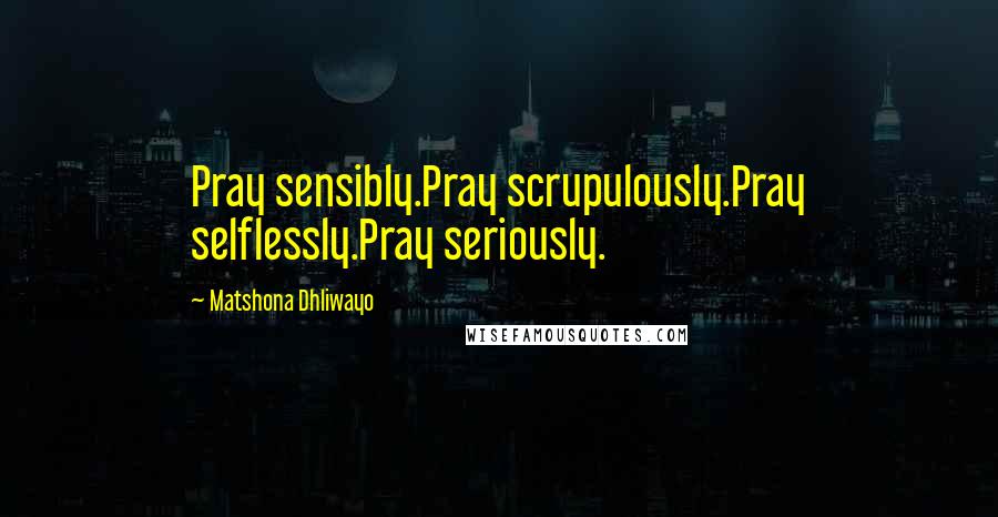 Matshona Dhliwayo Quotes: Pray sensibly.Pray scrupulously.Pray selflessly.Pray seriously.