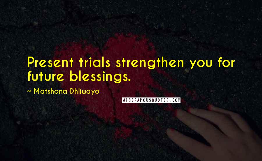 Matshona Dhliwayo Quotes: Present trials strengthen you for future blessings.