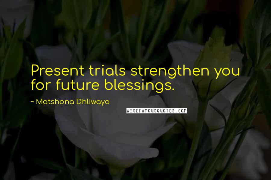 Matshona Dhliwayo Quotes: Present trials strengthen you for future blessings.