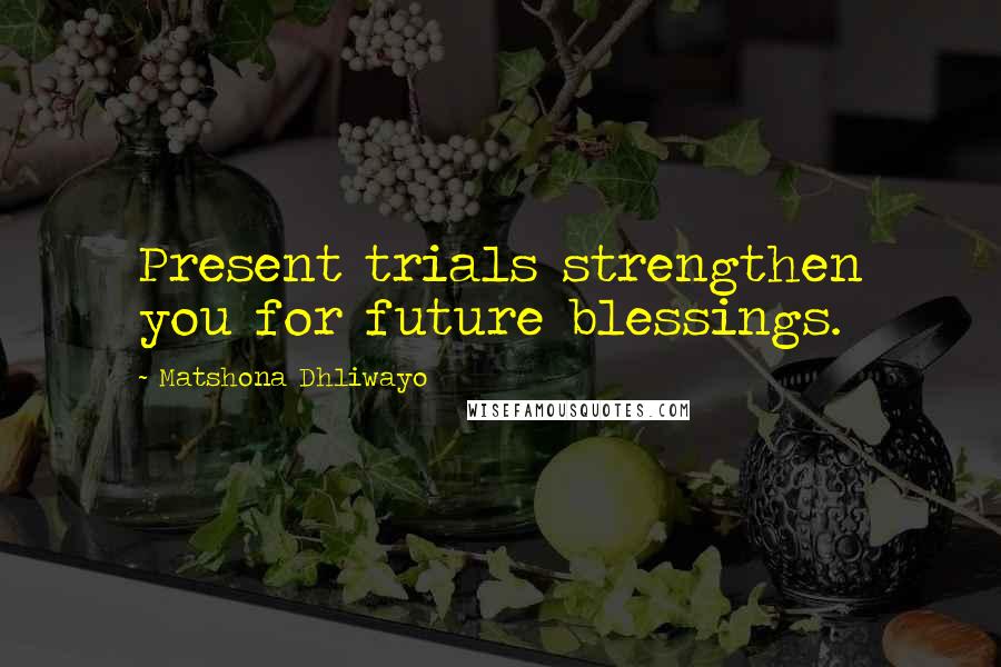 Matshona Dhliwayo Quotes: Present trials strengthen you for future blessings.