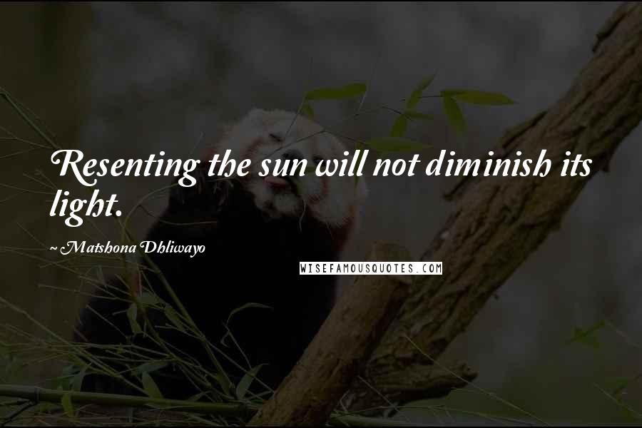 Matshona Dhliwayo Quotes: Resenting the sun will not diminish its light.