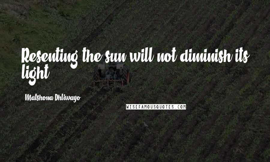 Matshona Dhliwayo Quotes: Resenting the sun will not diminish its light.