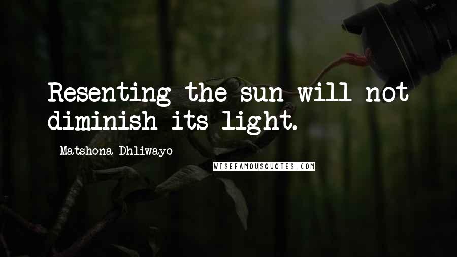 Matshona Dhliwayo Quotes: Resenting the sun will not diminish its light.