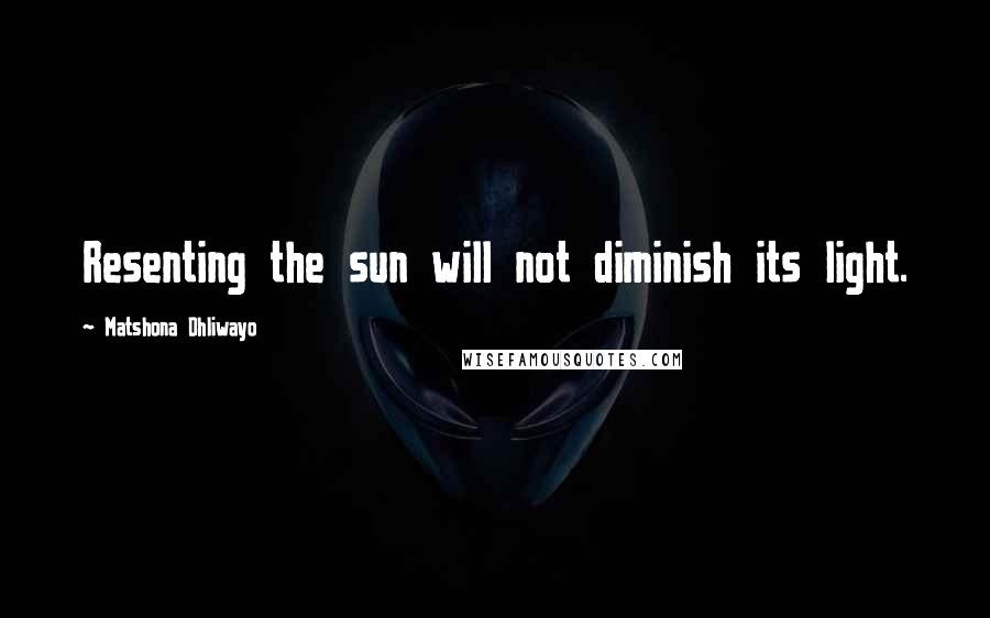 Matshona Dhliwayo Quotes: Resenting the sun will not diminish its light.