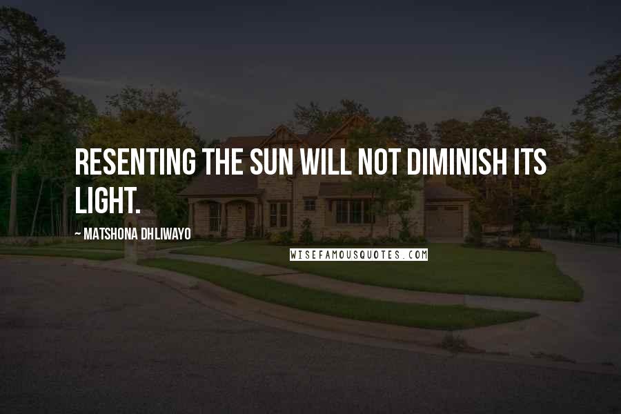 Matshona Dhliwayo Quotes: Resenting the sun will not diminish its light.