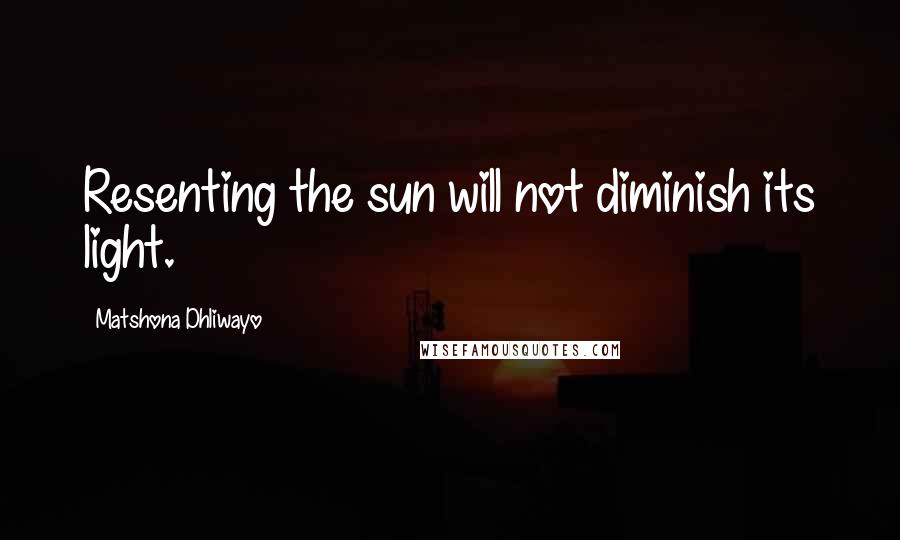 Matshona Dhliwayo Quotes: Resenting the sun will not diminish its light.