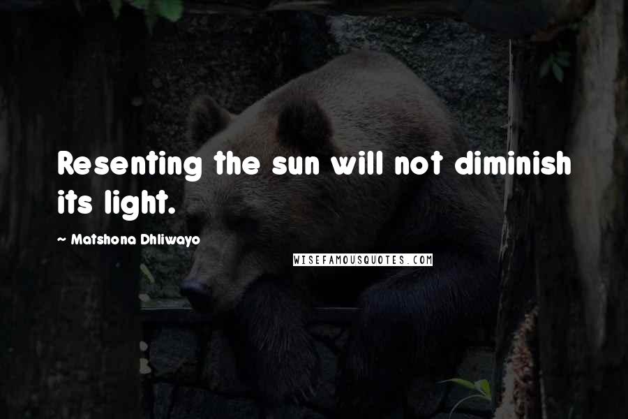 Matshona Dhliwayo Quotes: Resenting the sun will not diminish its light.