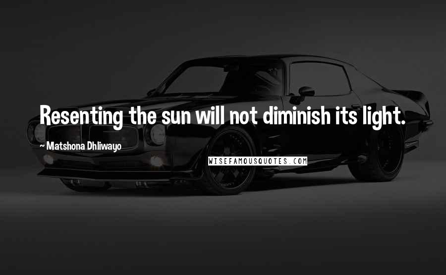 Matshona Dhliwayo Quotes: Resenting the sun will not diminish its light.