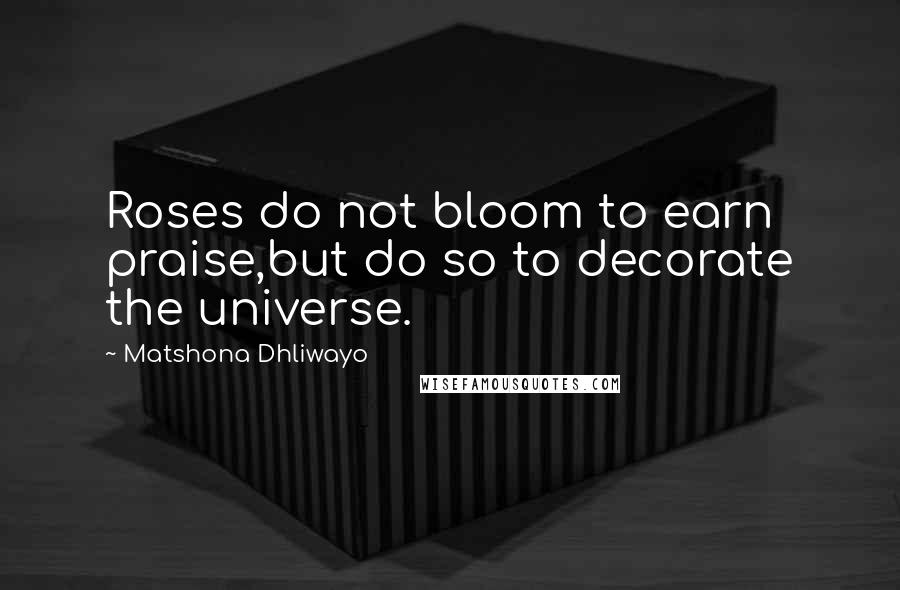 Matshona Dhliwayo Quotes: Roses do not bloom to earn praise,but do so to decorate the universe.