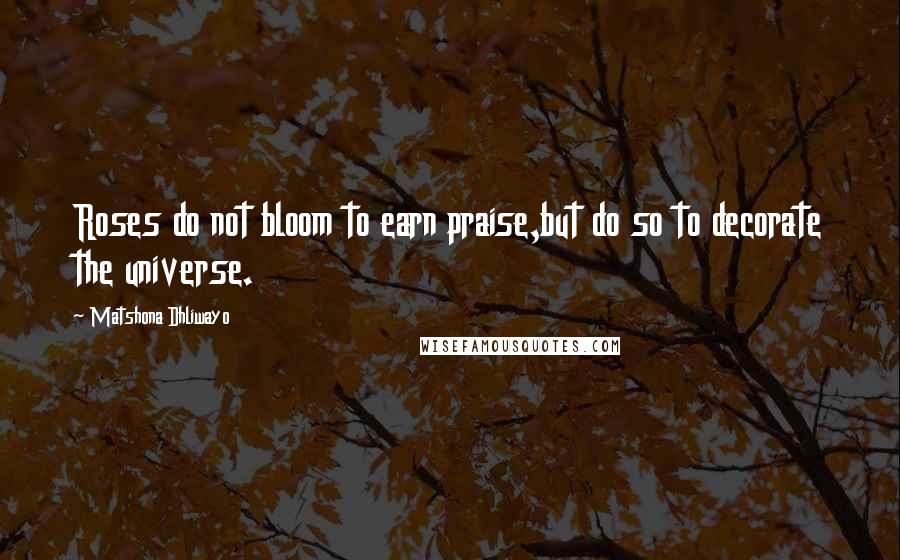 Matshona Dhliwayo Quotes: Roses do not bloom to earn praise,but do so to decorate the universe.