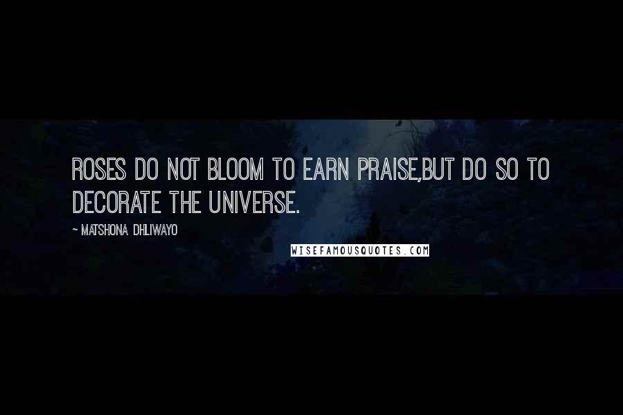 Matshona Dhliwayo Quotes: Roses do not bloom to earn praise,but do so to decorate the universe.