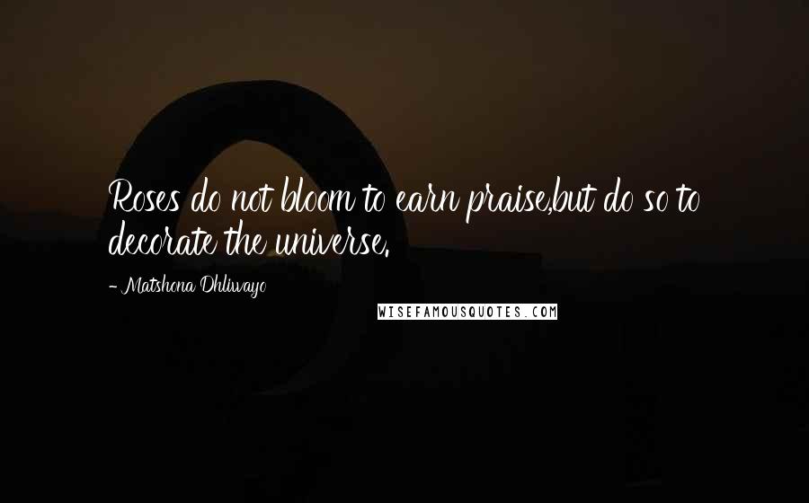 Matshona Dhliwayo Quotes: Roses do not bloom to earn praise,but do so to decorate the universe.