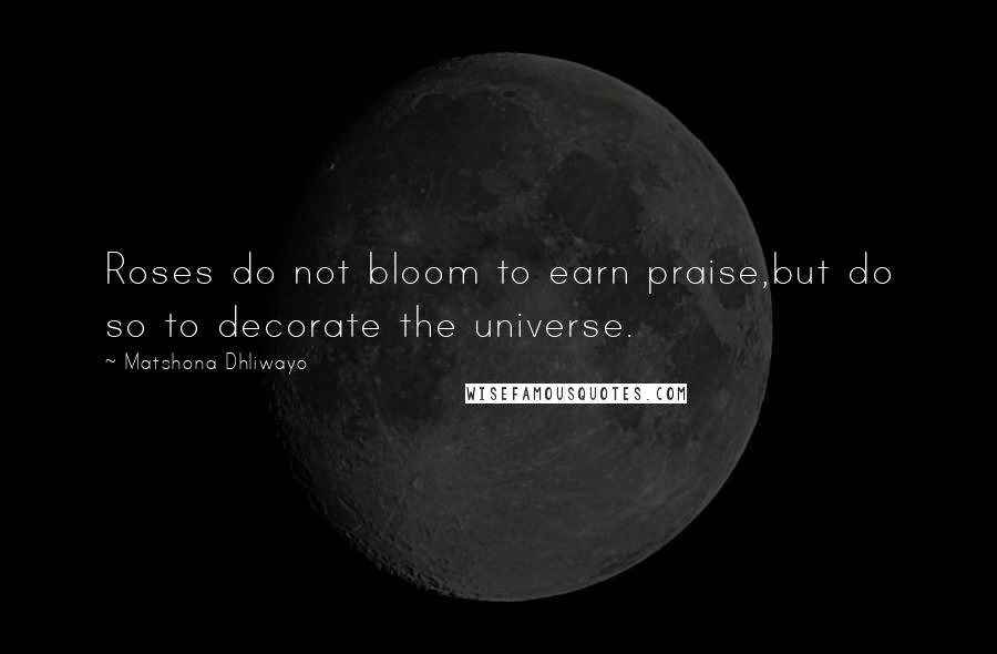 Matshona Dhliwayo Quotes: Roses do not bloom to earn praise,but do so to decorate the universe.