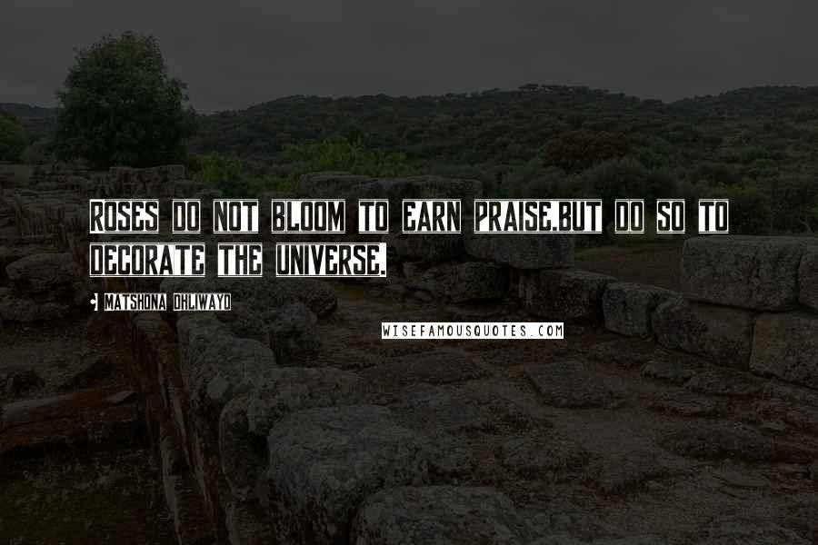 Matshona Dhliwayo Quotes: Roses do not bloom to earn praise,but do so to decorate the universe.