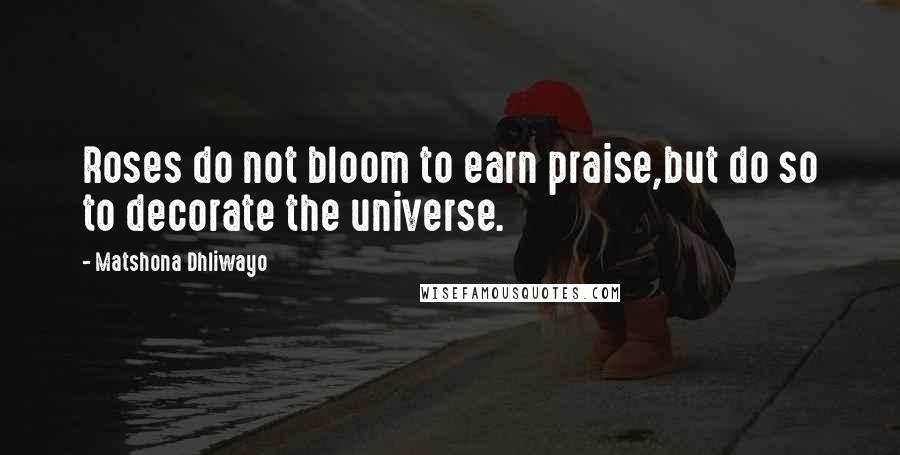 Matshona Dhliwayo Quotes: Roses do not bloom to earn praise,but do so to decorate the universe.