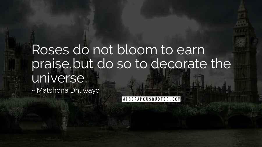 Matshona Dhliwayo Quotes: Roses do not bloom to earn praise,but do so to decorate the universe.