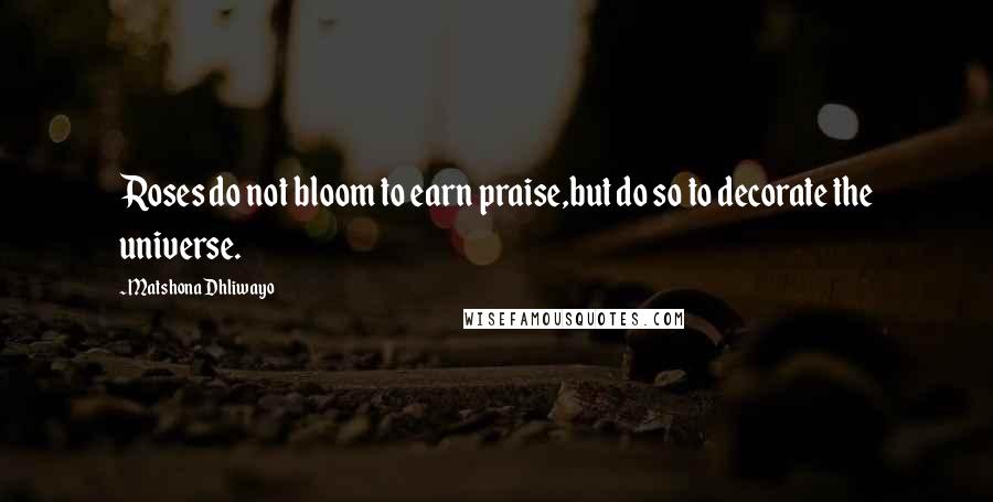 Matshona Dhliwayo Quotes: Roses do not bloom to earn praise,but do so to decorate the universe.