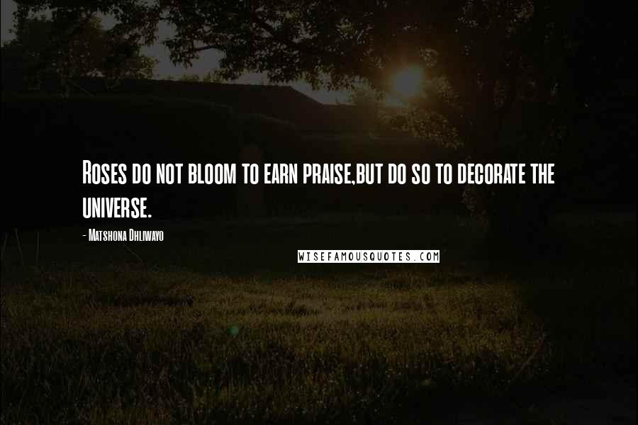 Matshona Dhliwayo Quotes: Roses do not bloom to earn praise,but do so to decorate the universe.