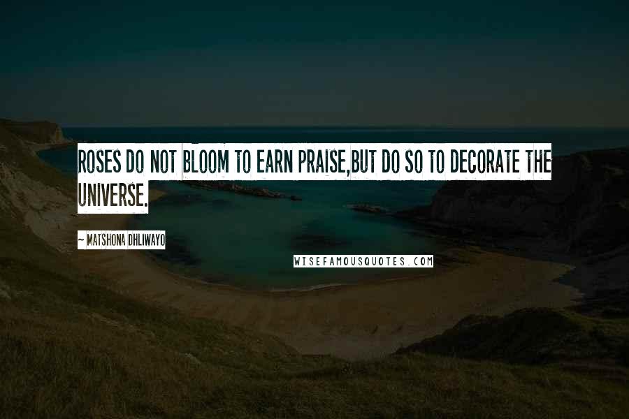 Matshona Dhliwayo Quotes: Roses do not bloom to earn praise,but do so to decorate the universe.