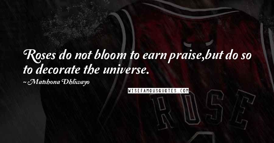 Matshona Dhliwayo Quotes: Roses do not bloom to earn praise,but do so to decorate the universe.