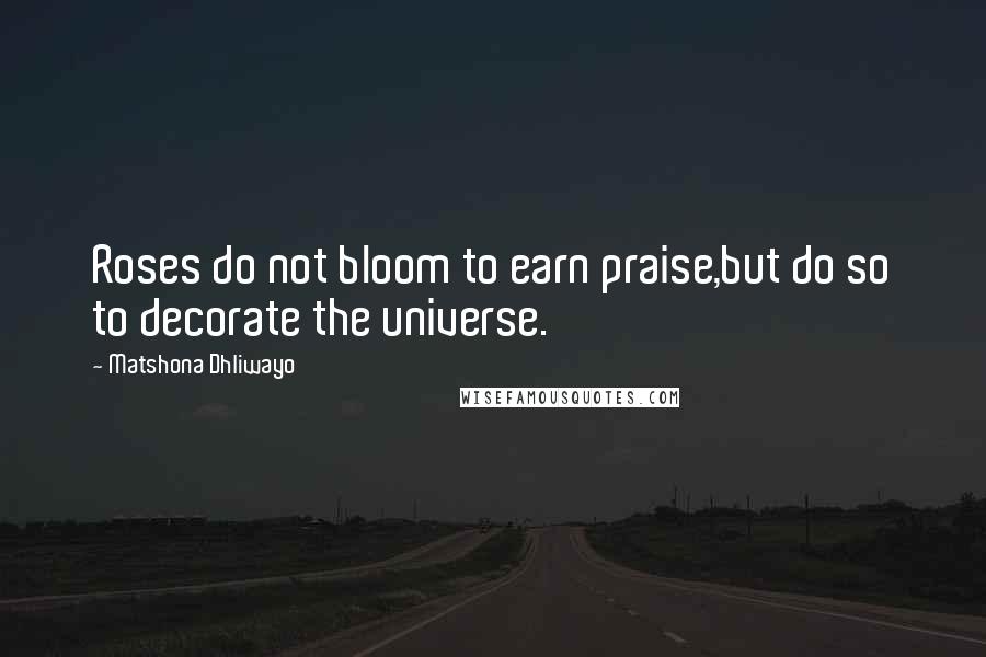 Matshona Dhliwayo Quotes: Roses do not bloom to earn praise,but do so to decorate the universe.