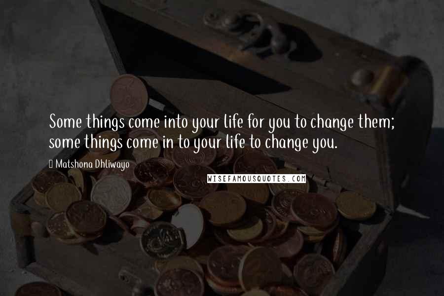 Matshona Dhliwayo Quotes: Some things come into your life for you to change them; some things come in to your life to change you.