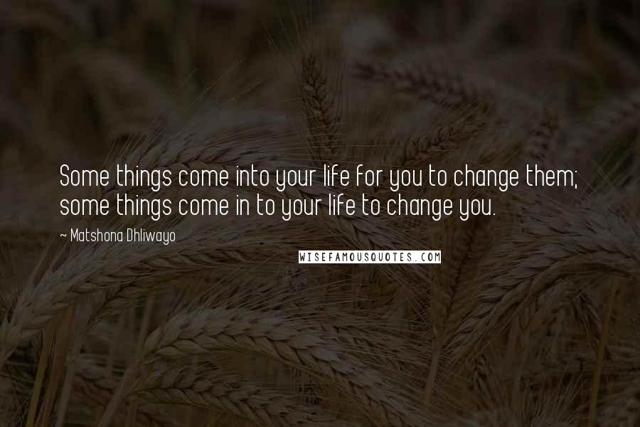 Matshona Dhliwayo Quotes: Some things come into your life for you to change them; some things come in to your life to change you.