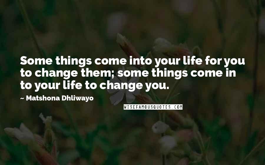Matshona Dhliwayo Quotes: Some things come into your life for you to change them; some things come in to your life to change you.
