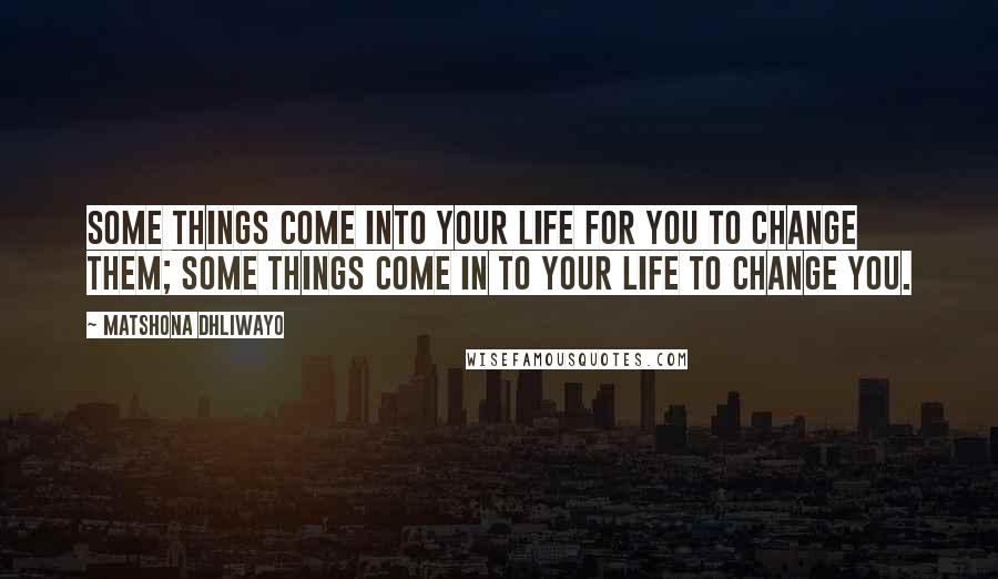 Matshona Dhliwayo Quotes: Some things come into your life for you to change them; some things come in to your life to change you.
