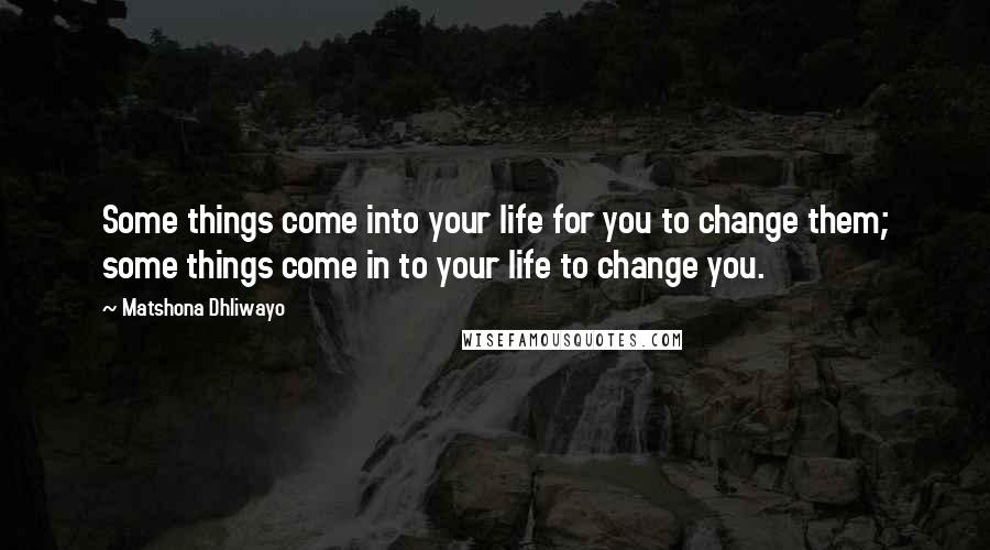 Matshona Dhliwayo Quotes: Some things come into your life for you to change them; some things come in to your life to change you.