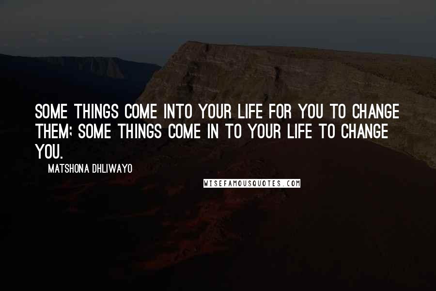 Matshona Dhliwayo Quotes: Some things come into your life for you to change them; some things come in to your life to change you.
