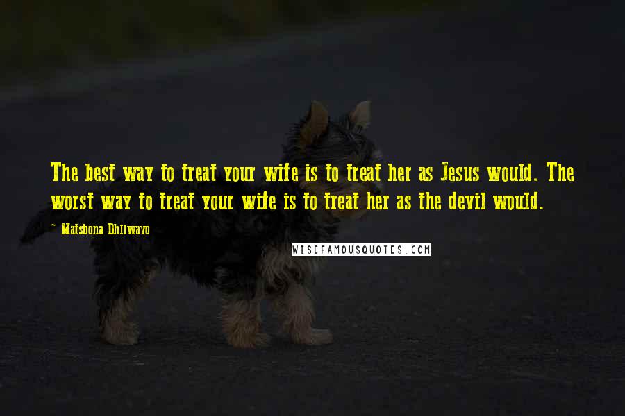 Matshona Dhliwayo Quotes: The best way to treat your wife is to treat her as Jesus would. The worst way to treat your wife is to treat her as the devil would.