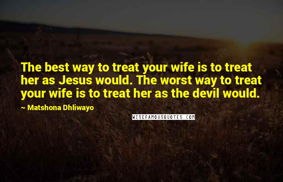 Matshona Dhliwayo Quotes: The best way to treat your wife is to treat her as Jesus would. The worst way to treat your wife is to treat her as the devil would.