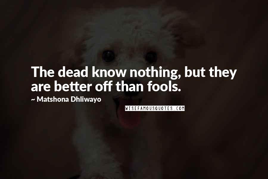 Matshona Dhliwayo Quotes: The dead know nothing, but they are better off than fools.
