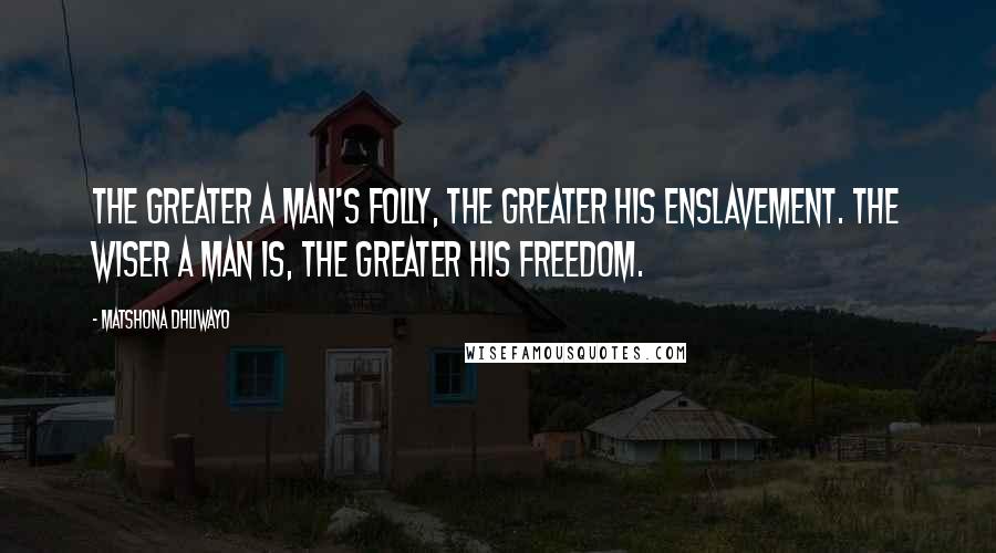 Matshona Dhliwayo Quotes: The greater a man's folly, the greater his enslavement. The wiser a man is, the greater his freedom.
