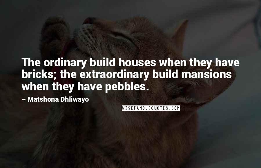 Matshona Dhliwayo Quotes: The ordinary build houses when they have bricks; the extraordinary build mansions when they have pebbles.
