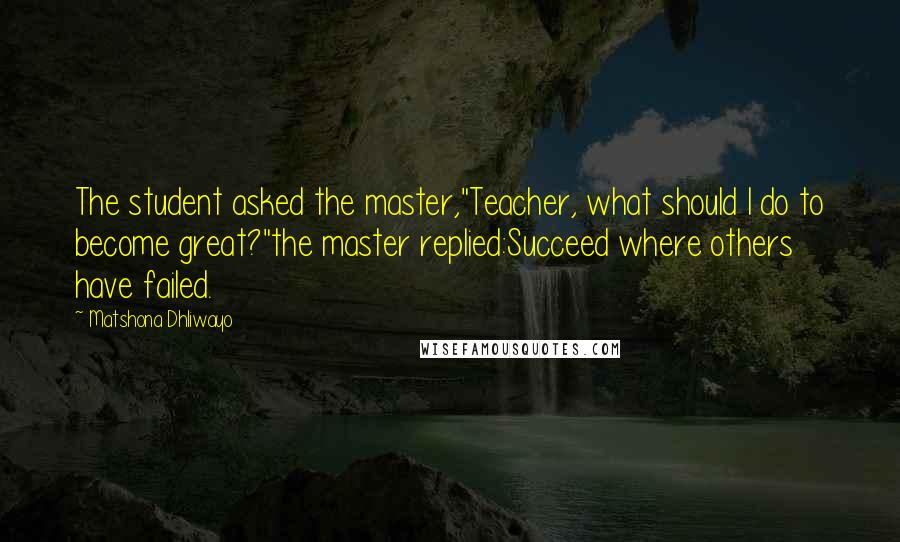 Matshona Dhliwayo Quotes: The student asked the master,"Teacher, what should I do to become great?"the master replied:Succeed where others have failed.
