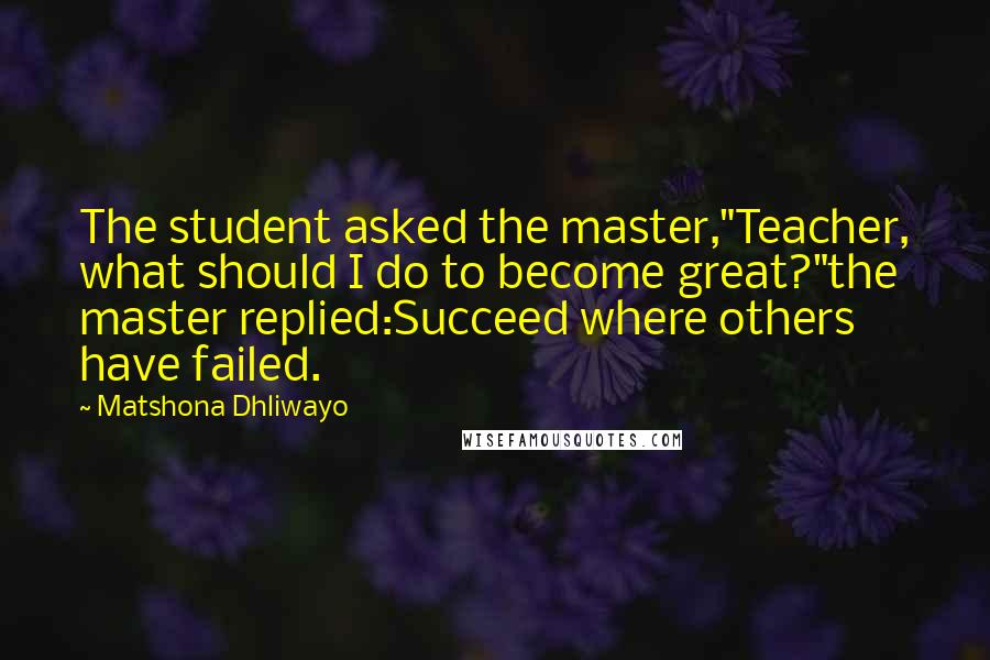 Matshona Dhliwayo Quotes: The student asked the master,"Teacher, what should I do to become great?"the master replied:Succeed where others have failed.