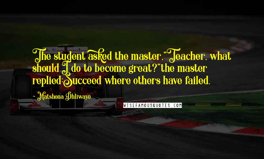 Matshona Dhliwayo Quotes: The student asked the master,"Teacher, what should I do to become great?"the master replied:Succeed where others have failed.