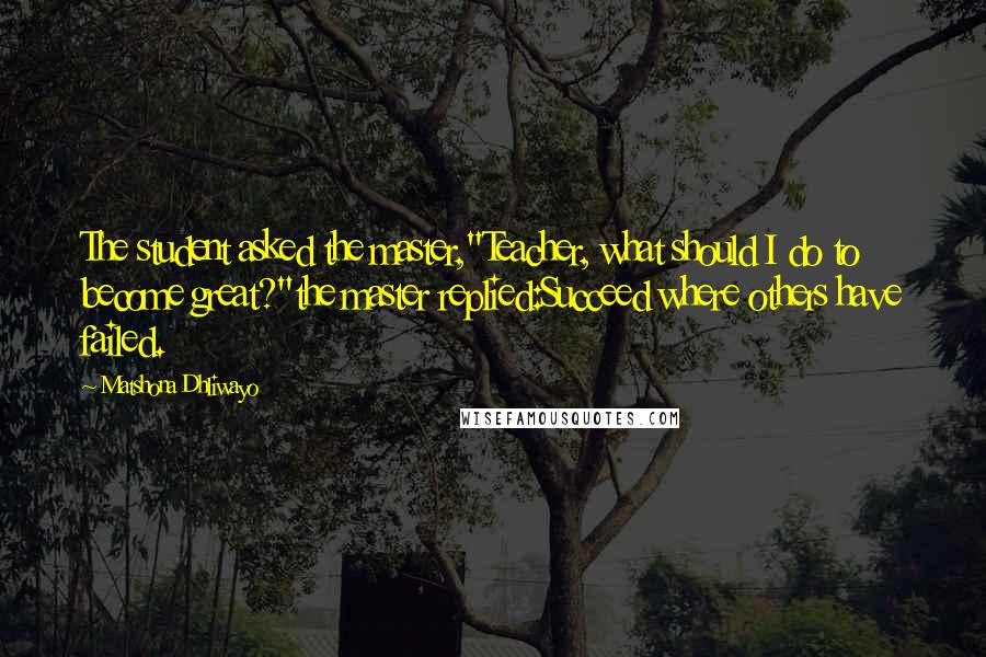 Matshona Dhliwayo Quotes: The student asked the master,"Teacher, what should I do to become great?"the master replied:Succeed where others have failed.