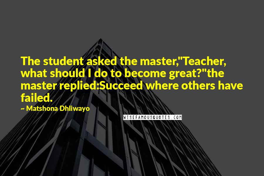 Matshona Dhliwayo Quotes: The student asked the master,"Teacher, what should I do to become great?"the master replied:Succeed where others have failed.