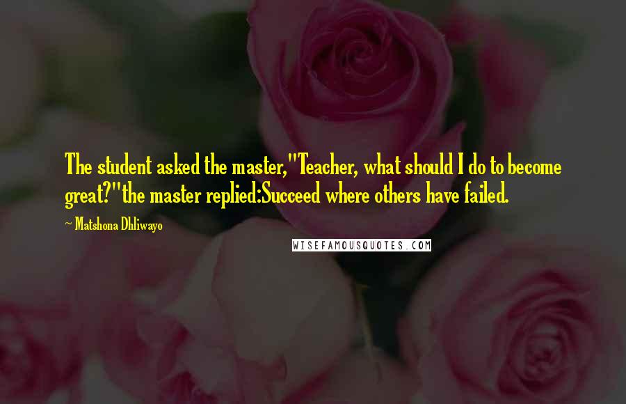 Matshona Dhliwayo Quotes: The student asked the master,"Teacher, what should I do to become great?"the master replied:Succeed where others have failed.