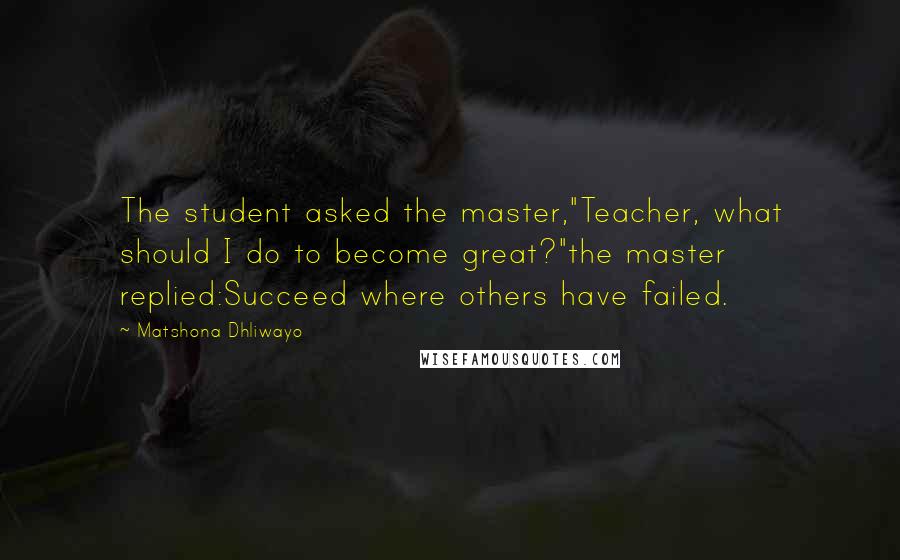 Matshona Dhliwayo Quotes: The student asked the master,"Teacher, what should I do to become great?"the master replied:Succeed where others have failed.