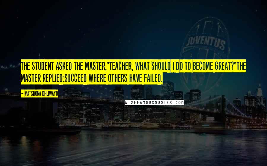 Matshona Dhliwayo Quotes: The student asked the master,"Teacher, what should I do to become great?"the master replied:Succeed where others have failed.