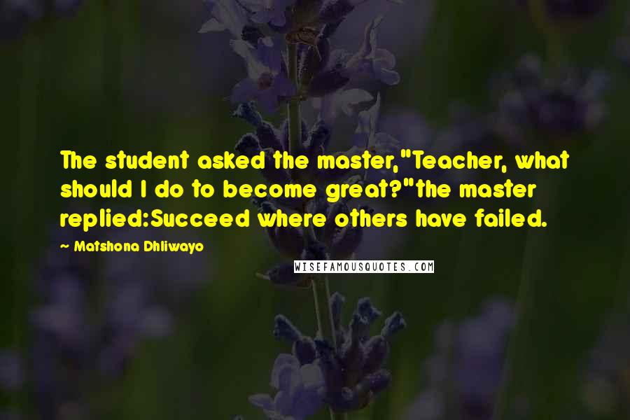 Matshona Dhliwayo Quotes: The student asked the master,"Teacher, what should I do to become great?"the master replied:Succeed where others have failed.