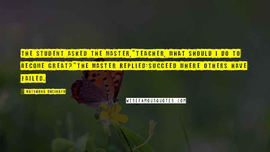 Matshona Dhliwayo Quotes: The student asked the master,"Teacher, what should I do to become great?"the master replied:Succeed where others have failed.