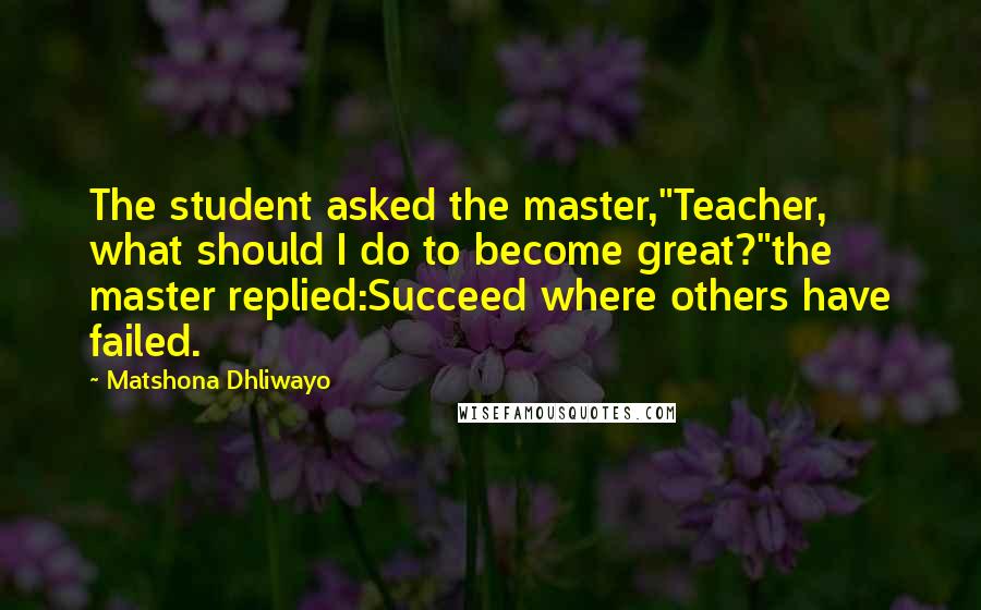 Matshona Dhliwayo Quotes: The student asked the master,"Teacher, what should I do to become great?"the master replied:Succeed where others have failed.